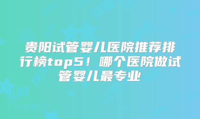 贵阳试管婴儿医院推荐排行榜top5!哪个医院做试管婴儿最专业