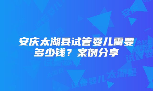 安庆太湖县试管婴儿需要多少钱？案例分享