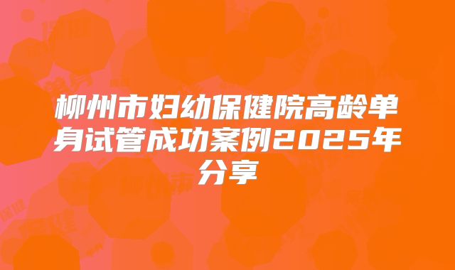 柳州市妇幼保健院高龄单身试管成功案例2025年分享