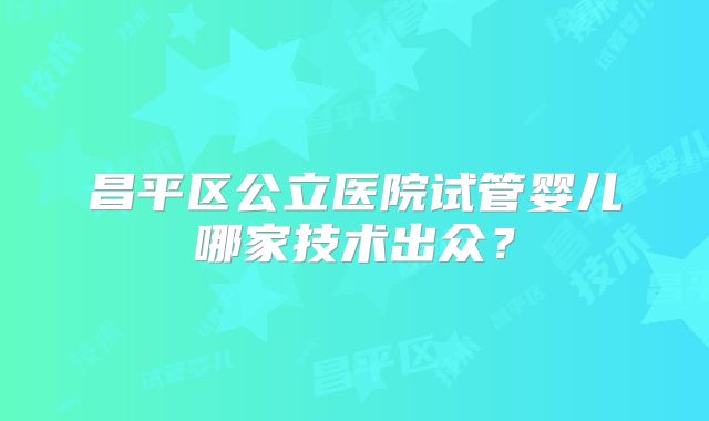 昌平区公立医院试管婴儿哪家技术出众？