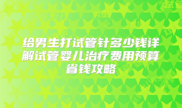 给男生打试管针多少钱详解试管婴儿治疗费用预算省钱攻略