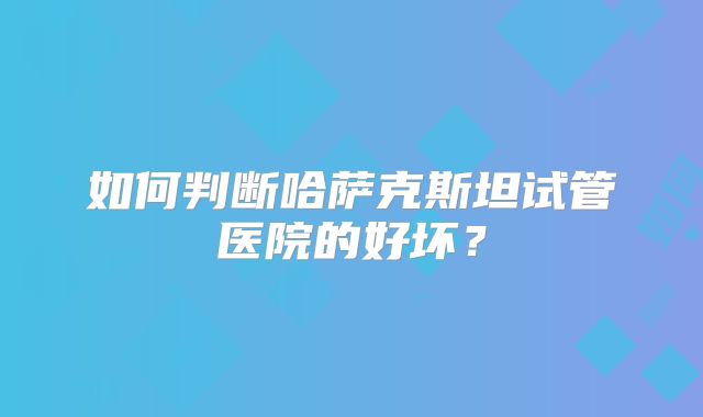 如何判断哈萨克斯坦试管医院的好坏？