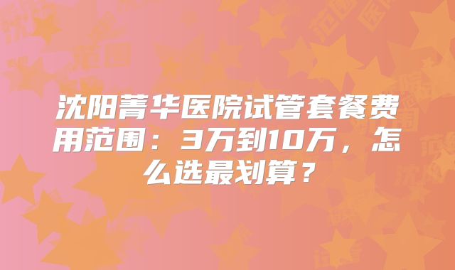 沈阳菁华医院试管套餐费用范围:3万到10万,怎么选最划算?