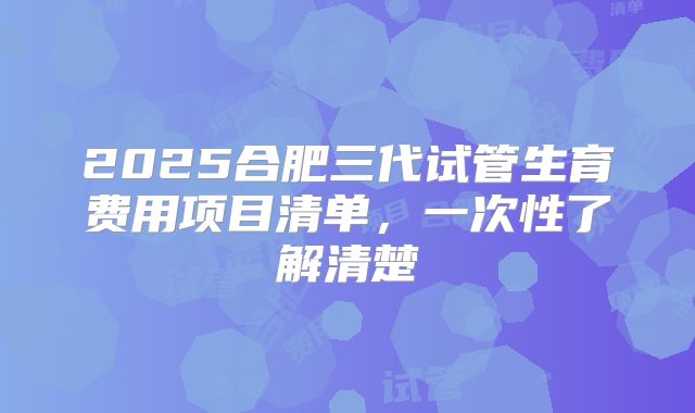 2025合肥三代试管生育费用项目清单,一次性了解清楚