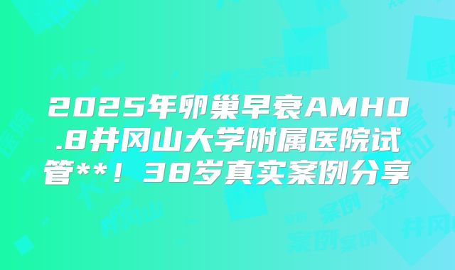2025年卵巢早衰AMH0.8井冈山大学附属医院试管**!38岁真实案例分享