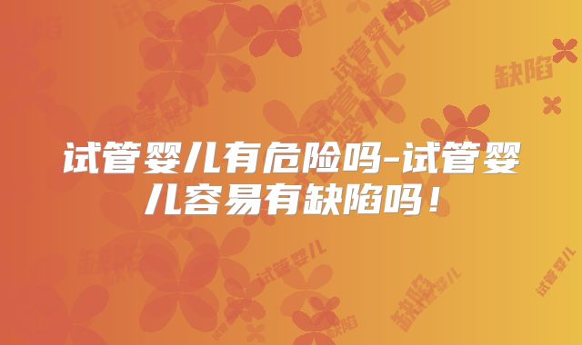 试管婴儿有危险吗-试管婴儿容易有缺陷吗！