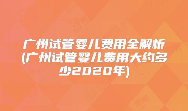 广州试管婴儿费用全解析(广州试管婴儿费用大约多少2020年)