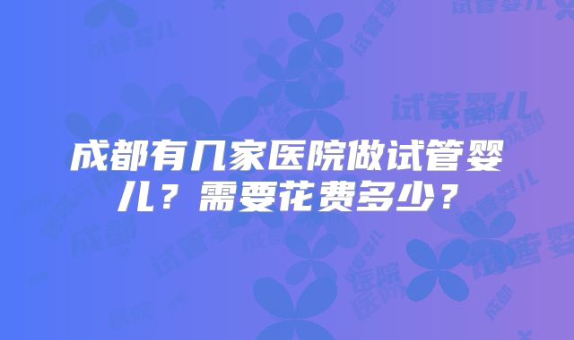 成都有几家医院做试管婴儿?需要花费多少?