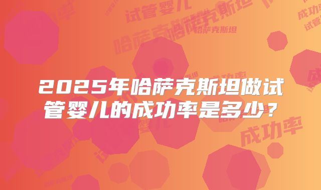 2025年哈萨克斯坦做试管婴儿的成功率是多少？