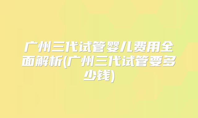 广州三代试管婴儿费用全面解析(广州三代试管要多少钱)