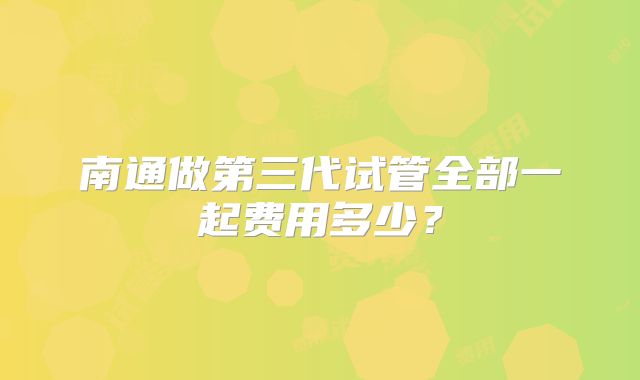 南通做第三代试管全部一起费用多少?