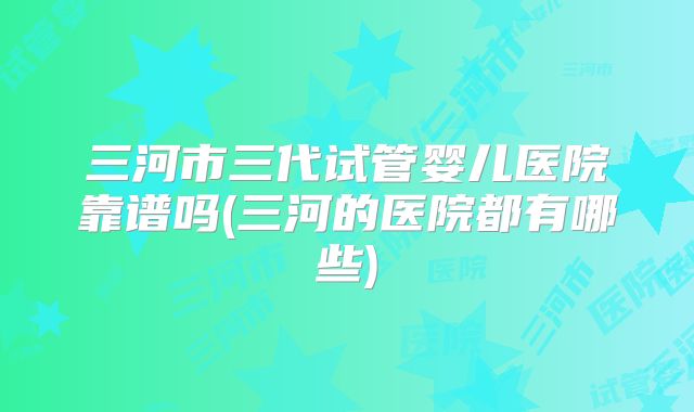 三河市三代试管婴儿医院靠谱吗(三河的医院都有哪些)