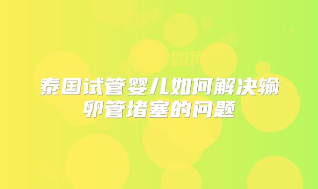 泰国试管婴儿如何解决输卵管堵塞的问题