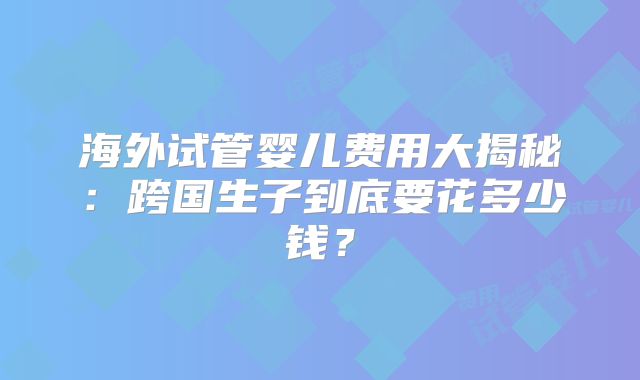 海外试管婴儿费用大揭秘:跨国生子到底要花多少钱?