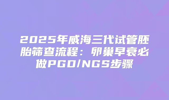 2025年威海三代试管胚胎筛查流程:卵巢早衰必做PGD/NGS步骤