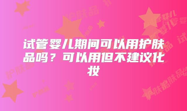 试管婴儿期间可以用护肤品吗?可以用但不建议化妆