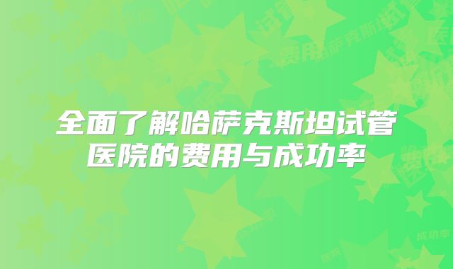 全面了解哈萨克斯坦试管医院的费用与成功率