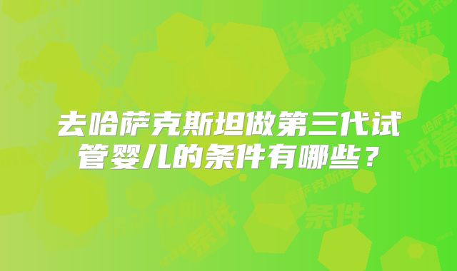去哈萨克斯坦做第三代试管婴儿的条件有哪些?