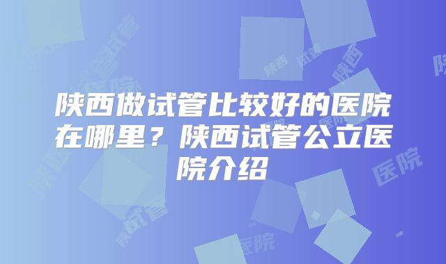 陕西做试管比较好的医院在哪里？陕西试管公立医院介绍