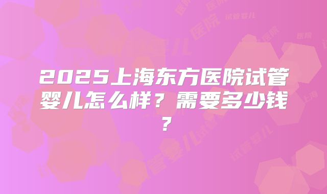 2025上海东方医院试管婴儿怎么样?需要多少钱?