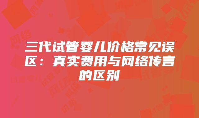 三代试管婴儿价格常见误区:真实费用与网络传言的区别