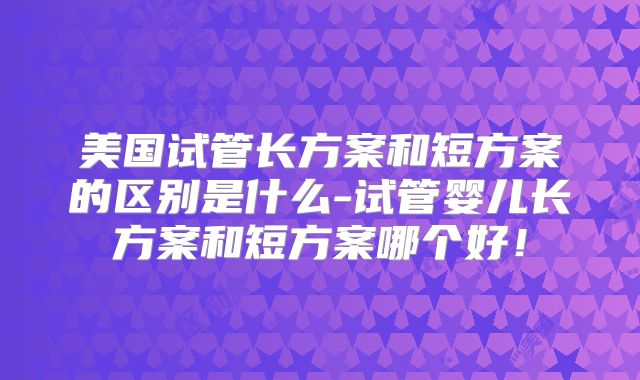 美国试管长方案和短方案的区别是什么-试管婴儿长方案和短方案哪个好!