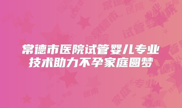 常德市医院试管婴儿专业技术助力不孕家庭圆梦