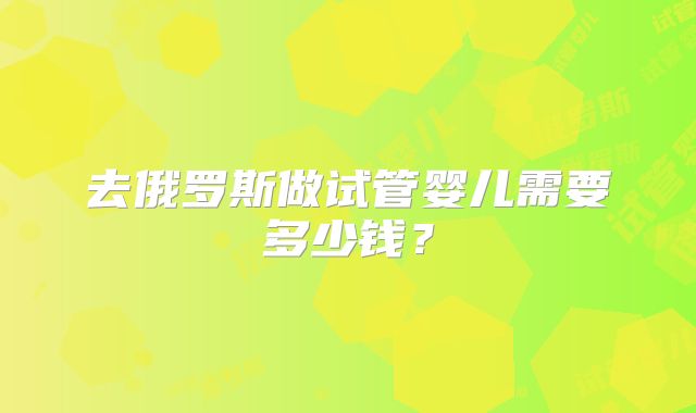 去俄罗斯做试管婴儿需要多少钱？