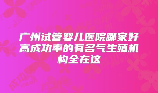 广州试管婴儿医院哪家好高成功率的有名气生殖机构全在这