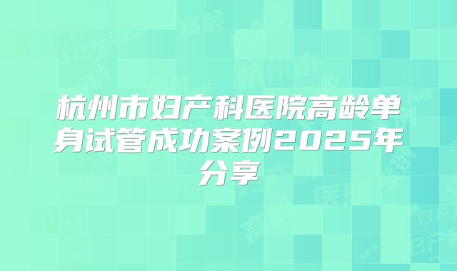 杭州市妇产科医院高龄单身试管成功案例2025年分享