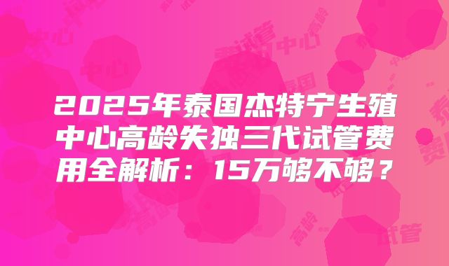 2025年泰国杰特宁生殖中心高龄失独三代试管费用全解析:15万够不够?