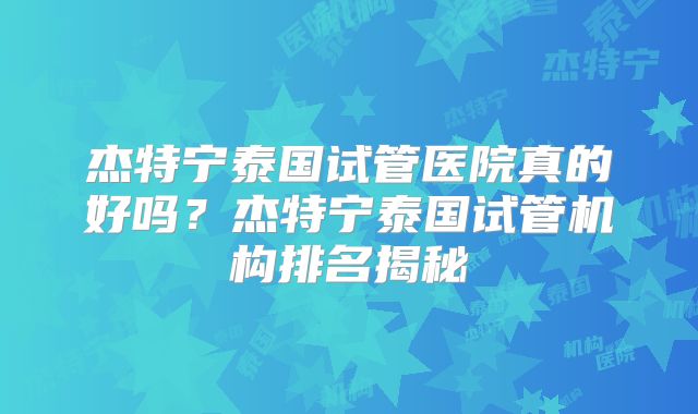 杰特宁泰国试管医院真的好吗?杰特宁泰国试管机构排名揭秘