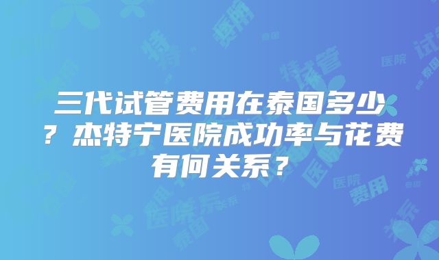 三代试管费用在泰国多少?杰特宁医院成功率与花费有何关系?