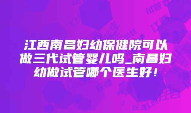 江西南昌妇幼保健院可以做三代试管婴儿吗_南昌妇幼做试管哪个医生好!