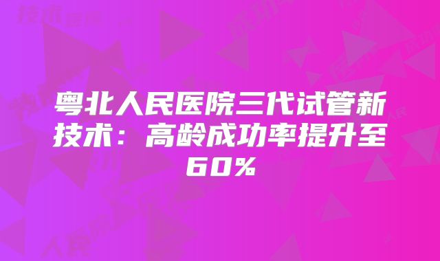 粤北人民医院三代试管新技术:高龄成功率提升至60%