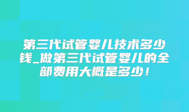 第三代试管婴儿技术多少钱_做第三代试管婴儿的全部费用大概是多少!