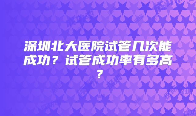 深圳北大医院试管几次能成功？试管成功率有多高？