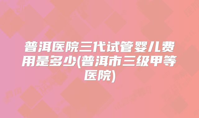 普洱医院三代试管婴儿费用是多少(普洱市三级甲等医院)