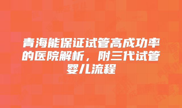 青海能保证试管高成功率的医院解析,附三代试管婴儿流程