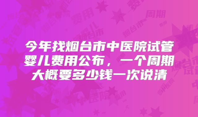 今年找烟台市中医院试管婴儿费用公布，一个周期大概要多少钱一次说清
