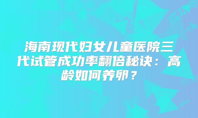海南现代妇女儿童医院三代试管成功率翻倍秘诀：高龄如何养卵？