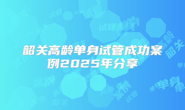 韶关高龄单身试管成功案例2025年分享