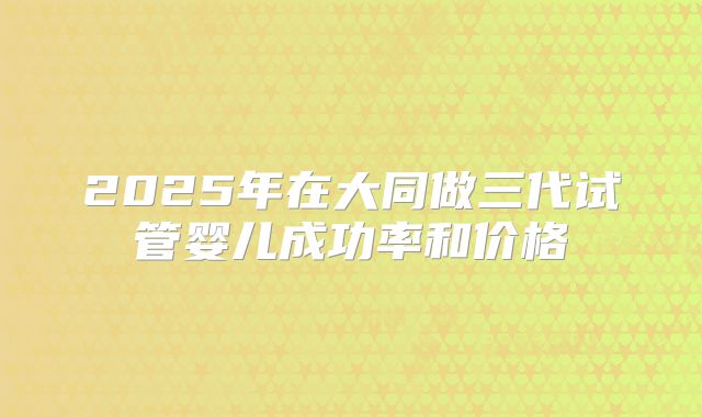 2025年在大同做三代试管婴儿成功率和价格