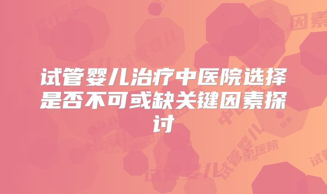 试管婴儿治疗中医院选择是否不可或缺关键因素探讨