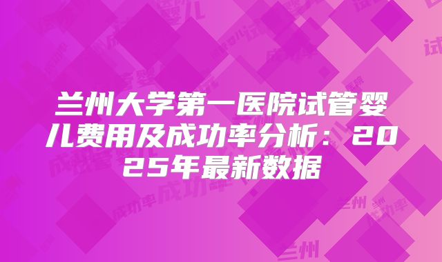 兰州大学第一医院试管婴儿费用及成功率分析:2025年最新数据