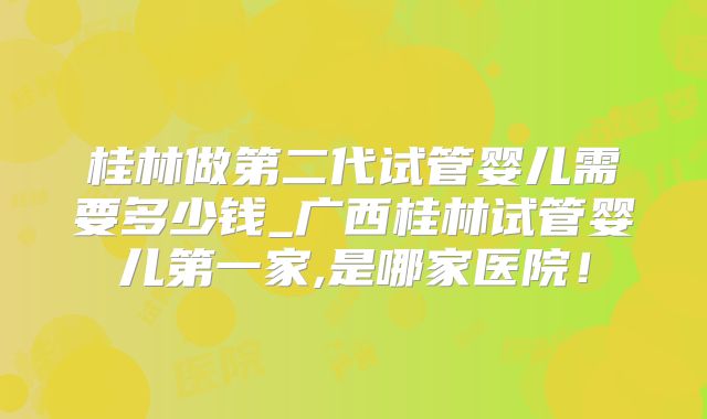 桂林做第二代试管婴儿需要多少钱_广西桂林试管婴儿第一家,是哪家医院！