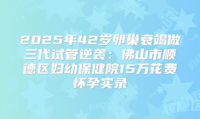2025年42岁卵巢衰竭做三代试管逆袭：佛山市顺德区妇幼保健院15万花费怀孕实录