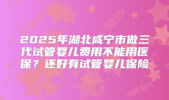 2025年湖北咸宁市做三代试管婴儿费用不能用医保？还好有试管婴儿保险
