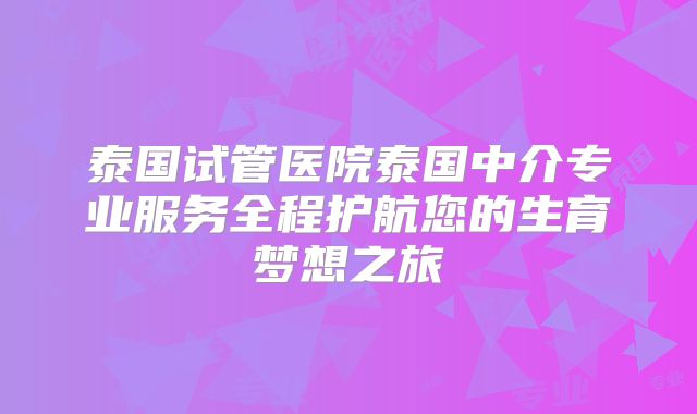 泰国试管医院泰国中介专业服务全程护航您的生育梦想之旅