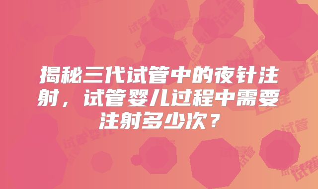 揭秘三代试管中的夜针注射，试管婴儿过程中需要注射多少次？